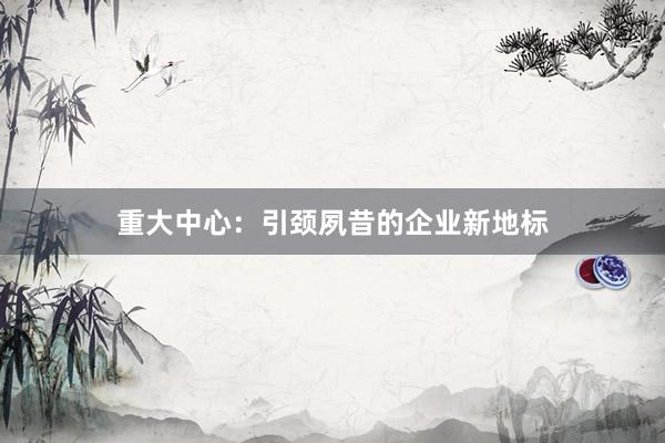 重大中心：引颈夙昔的企业新地标